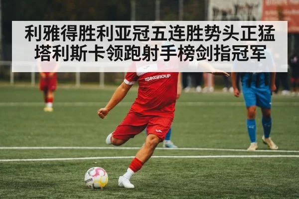 利雅得胜利亚冠五连胜势头正猛 塔利斯卡领跑射手榜剑指冠军